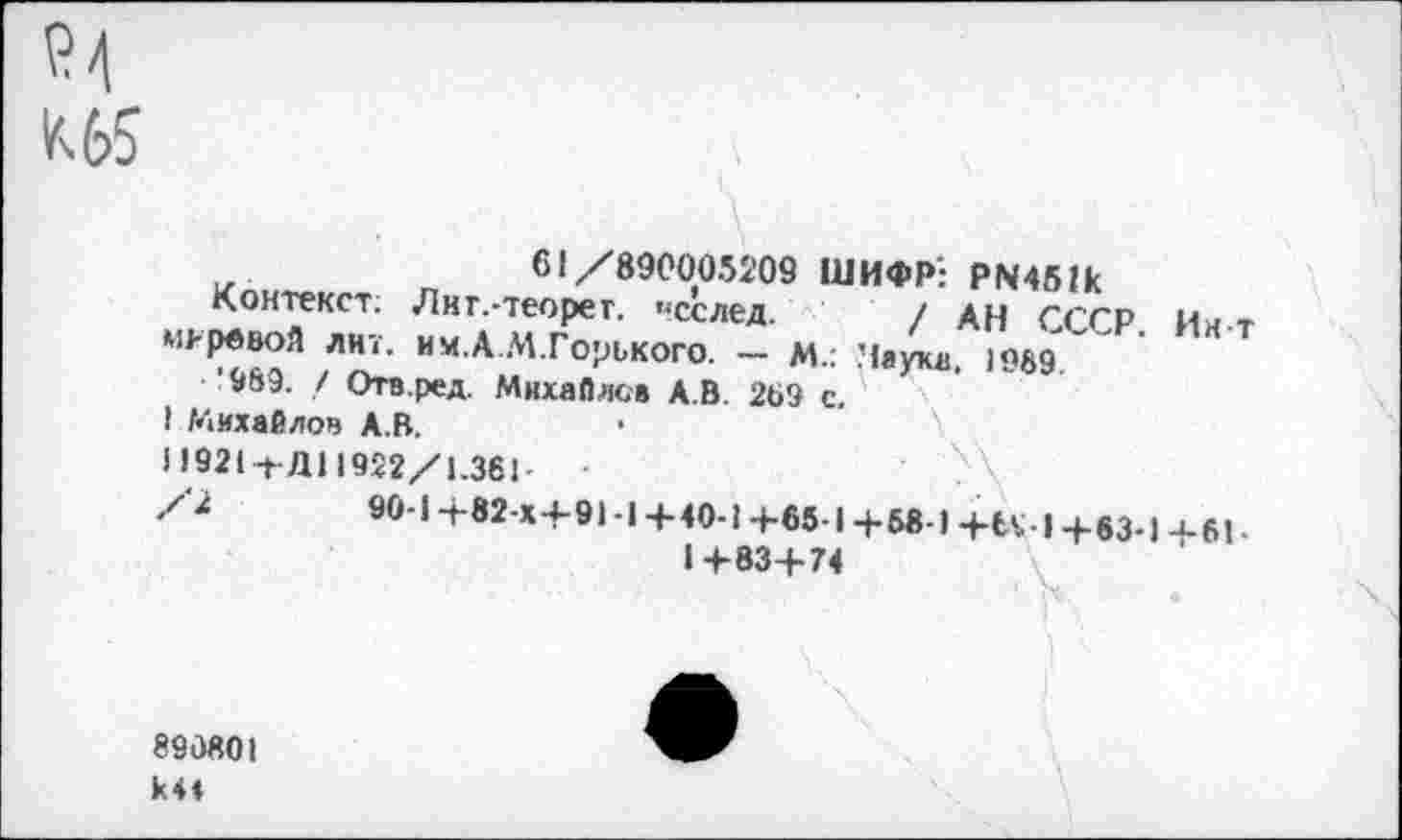 ﻿Р4
К 65
\.
61/890005209 ШИФР': PN451k
Контекст; Лиг.-теорет. «сслед. / АН СССР. Ин т маревой лит. им.А.М.Горького. — м.: Паука, 1969*/"
’989. / Отв.ред. Михайлов А.В. 289 с.
I Михайлов А.В.
Н921-ьД11922/1.361
/2	90-1 +82-Х+91 -1 +40-1 +65-1 +6«-) +U-I +83-1 4-61 -
1+83+74
890801 k4*